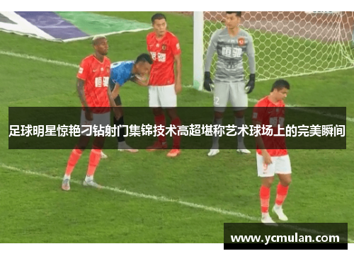 足球明星惊艳刁钻射门集锦技术高超堪称艺术球场上的完美瞬间