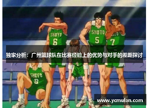 独家分析：广州篮球队在比赛经验上的优势与对手的差距探讨