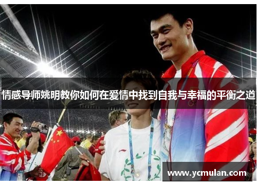 情感导师姚明教你如何在爱情中找到自我与幸福的平衡之道