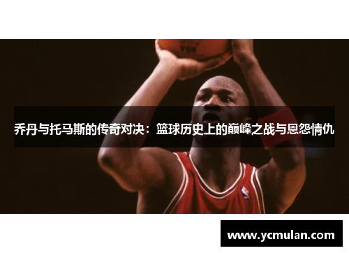 乔丹与托马斯的传奇对决：篮球历史上的巅峰之战与恩怨情仇