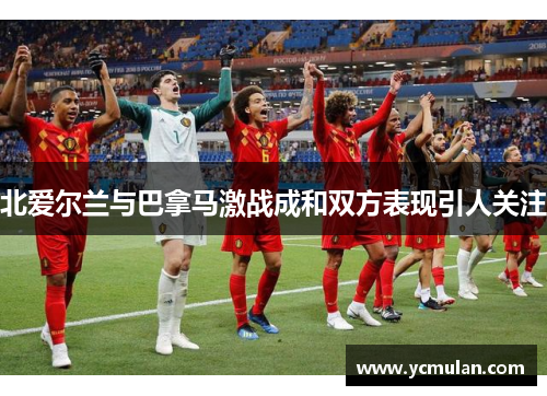 北爱尔兰与巴拿马激战成和双方表现引人关注