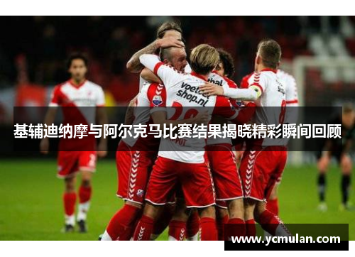基辅迪纳摩与阿尔克马比赛结果揭晓精彩瞬间回顾